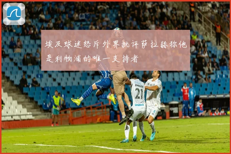 埃及球迷怒斥外界批评萨拉赫称他是利物浦的唯一支持者