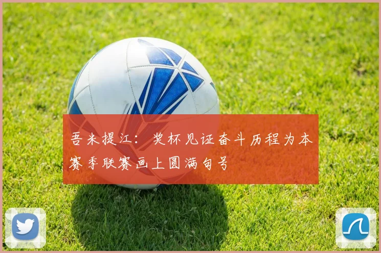 吾米提江：奖杯见证奋斗历程为本赛季联赛画上圆满句号