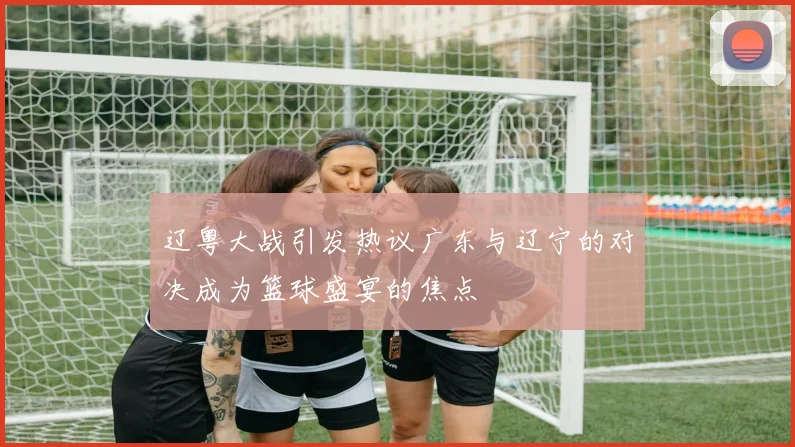 辽粤大战引发热议广东与辽宁的对决成为篮球盛宴的焦点