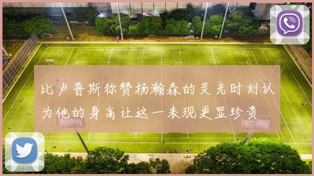 比卢普斯称赞杨瀚森的灵光时刻认为他的身高让这一表现更显珍贵