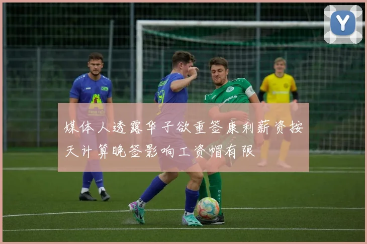 媒体人透露华子欲重签康利薪资按天计算晚签影响工资帽有限